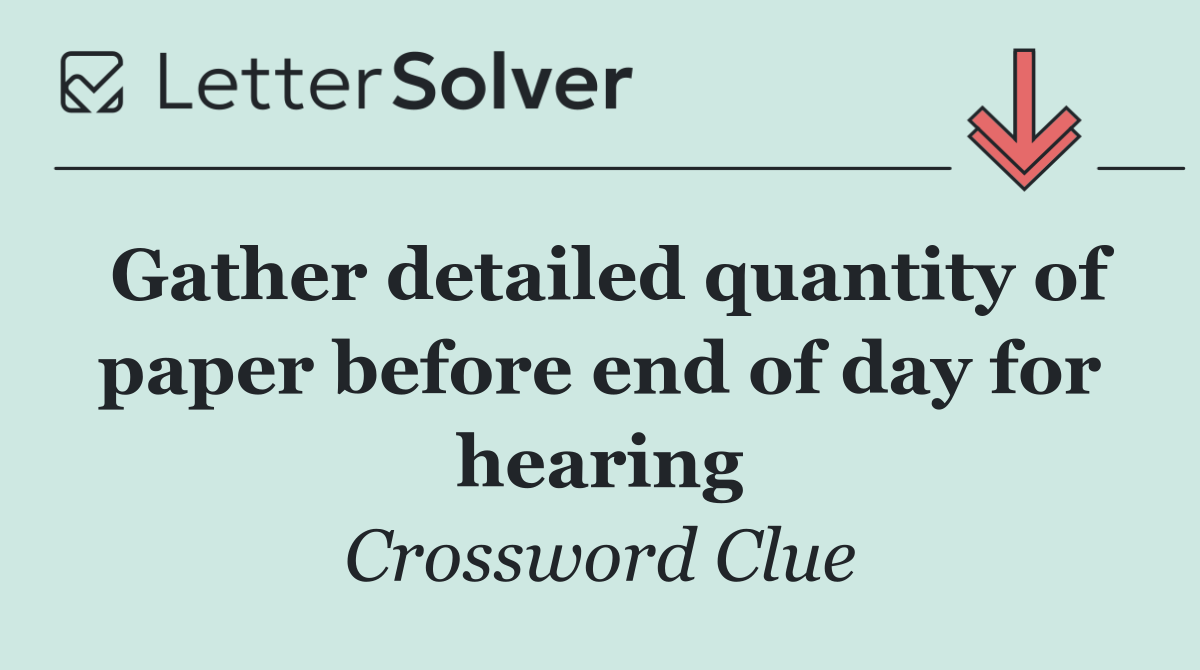 Gather detailed quantity of paper before end of day for hearing