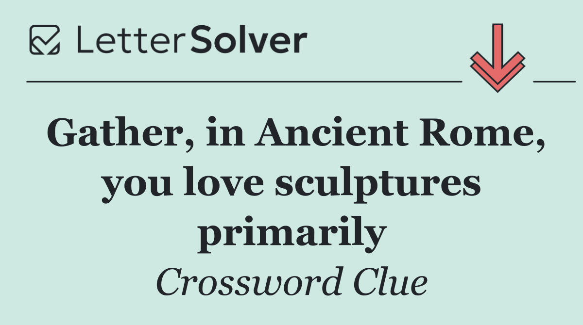 Gather, in Ancient Rome, you love sculptures primarily