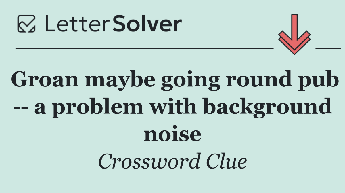 Groan maybe going round pub    a problem with background noise