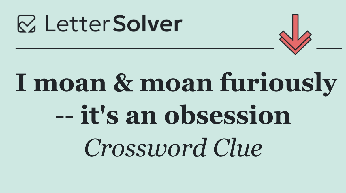 I moan & moan furiously    it's an obsession