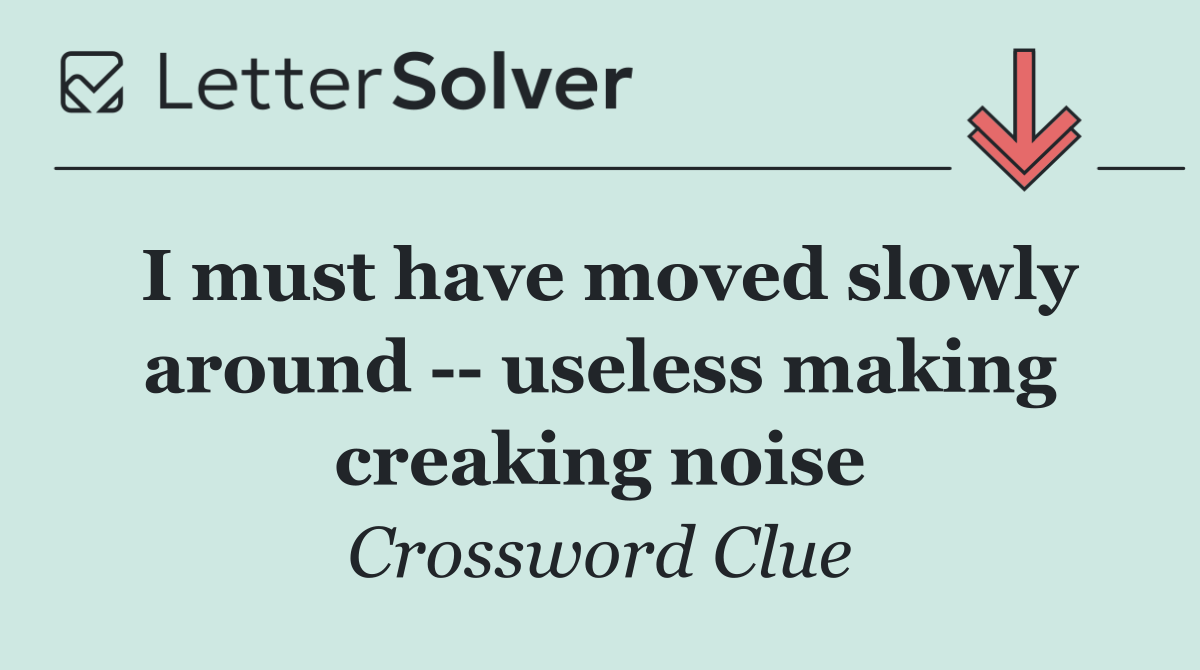 I must have moved slowly around    useless making creaking noise