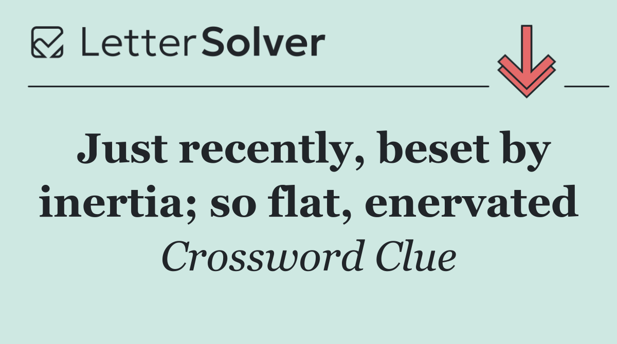 Just recently, beset by inertia; so flat, enervated