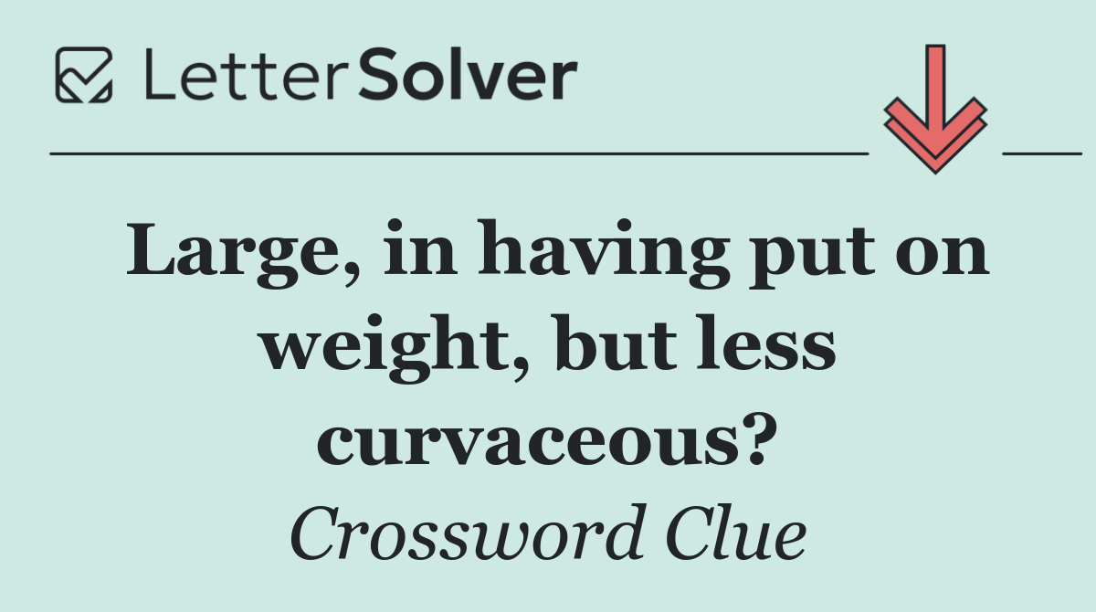 Large, in having put on weight, but less curvaceous?