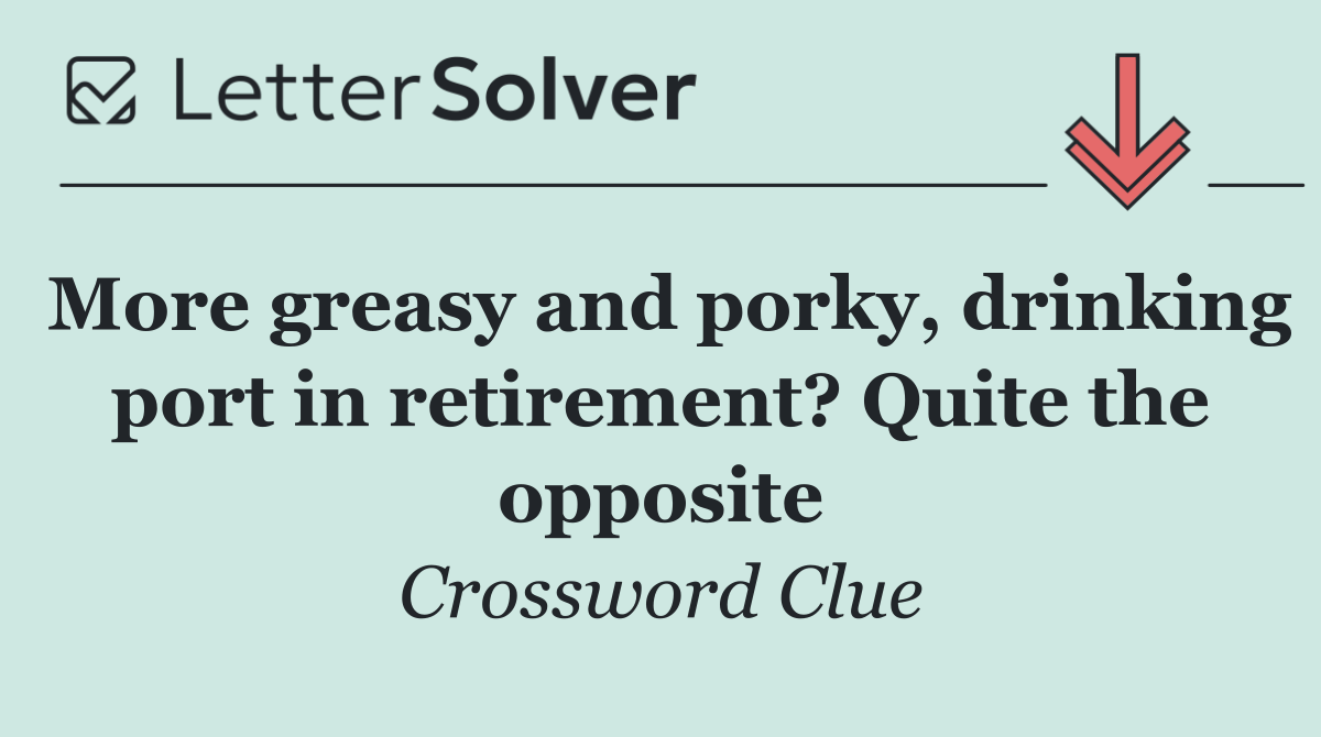More greasy and porky, drinking port in retirement? Quite the opposite