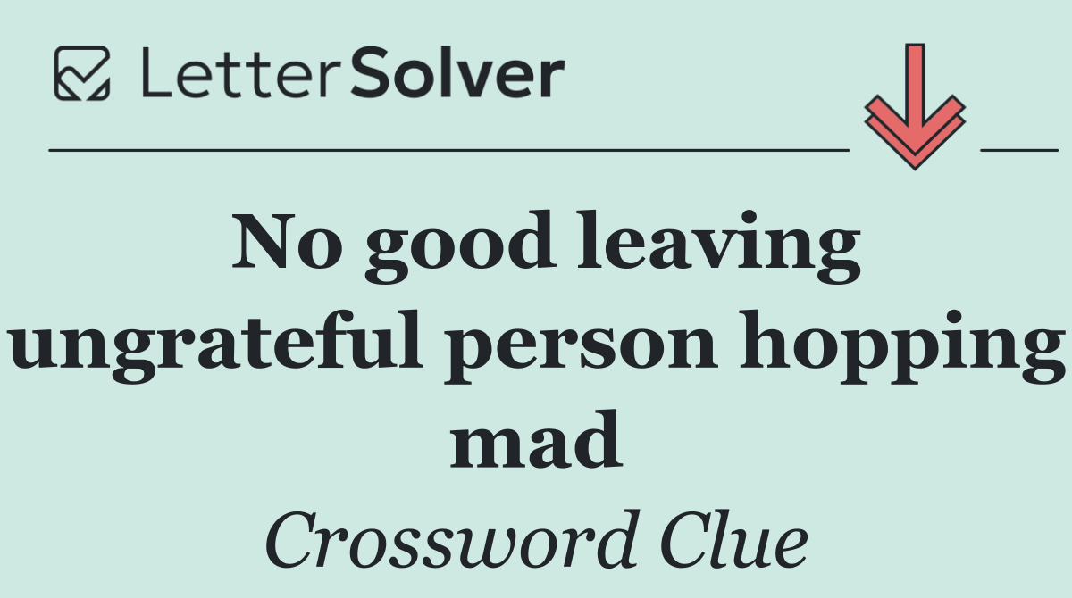 No good leaving ungrateful person hopping mad