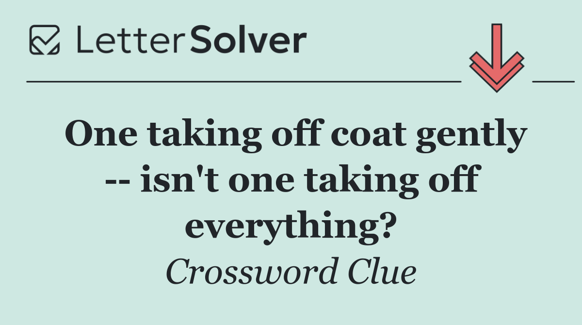 One taking off coat gently    isn't one taking off everything?