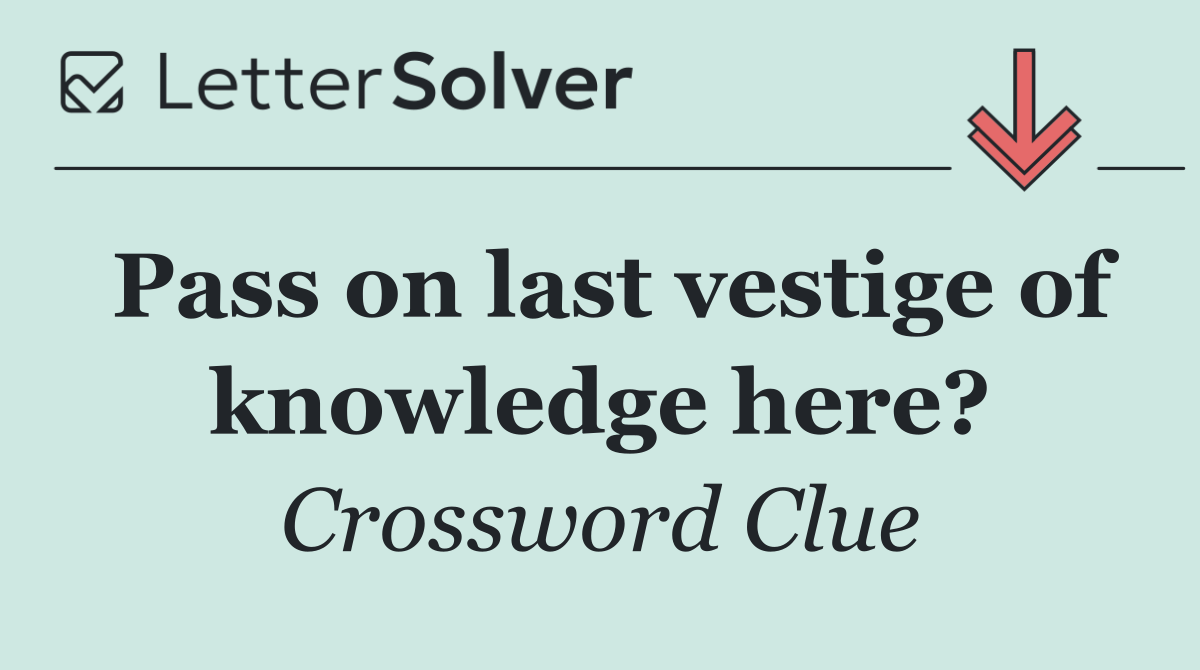 Pass on last vestige of knowledge here?
