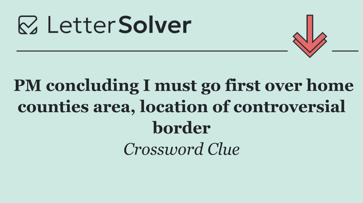 PM concluding I must go first over home counties area, location of controversial border