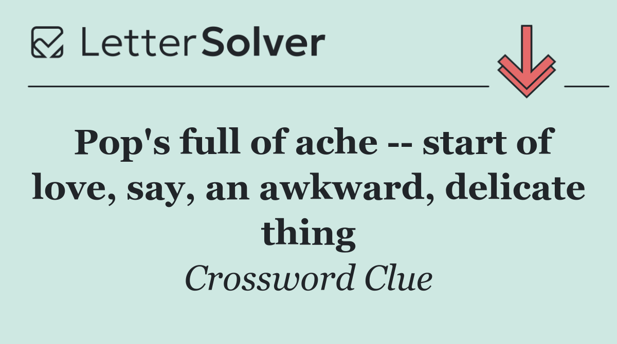 Pop's full of ache    start of love, say, an awkward, delicate thing