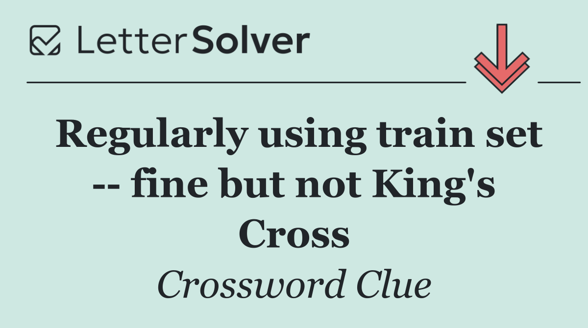 Regularly using train set    fine but not King's Cross