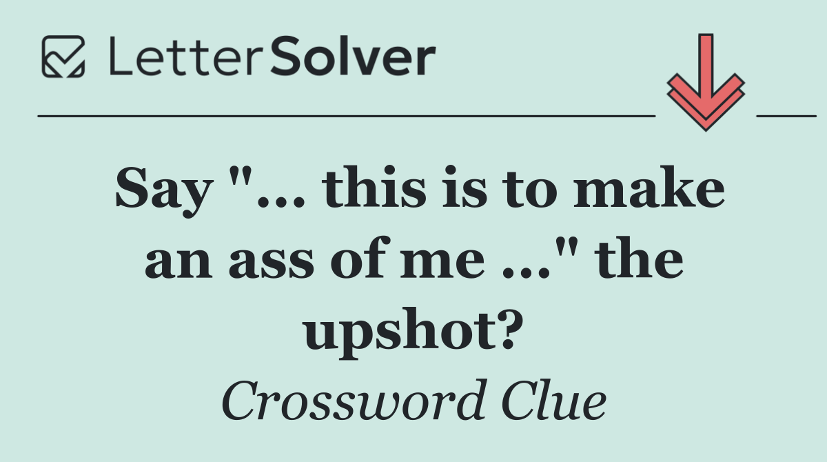 Say "... this is to make an ass of me ..." the upshot?