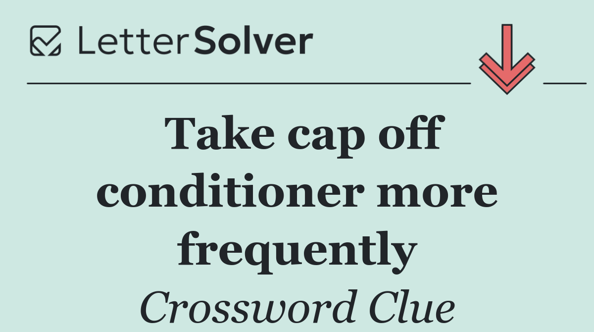 Take cap off conditioner more frequently