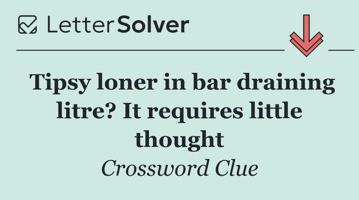 Tipsy loner in bar draining litre? It requires little thought