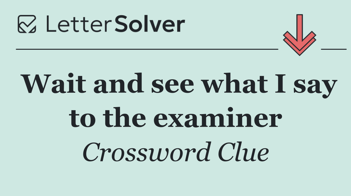 Wait and see what I say to the examiner