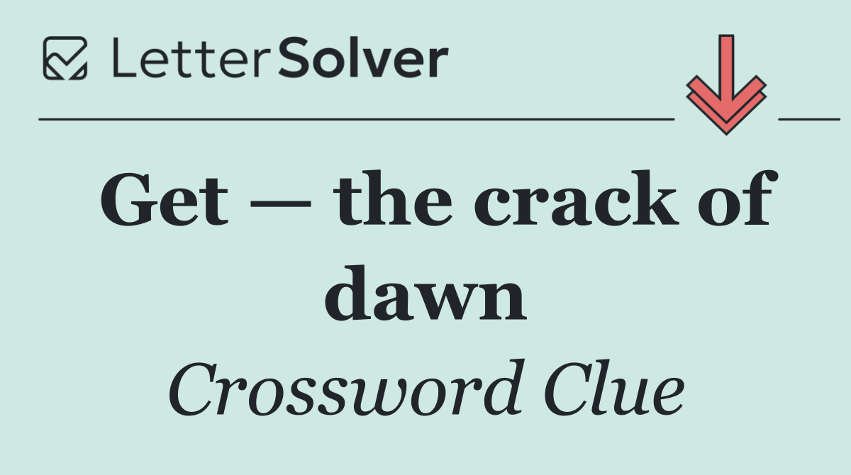 Get — the crack of dawn