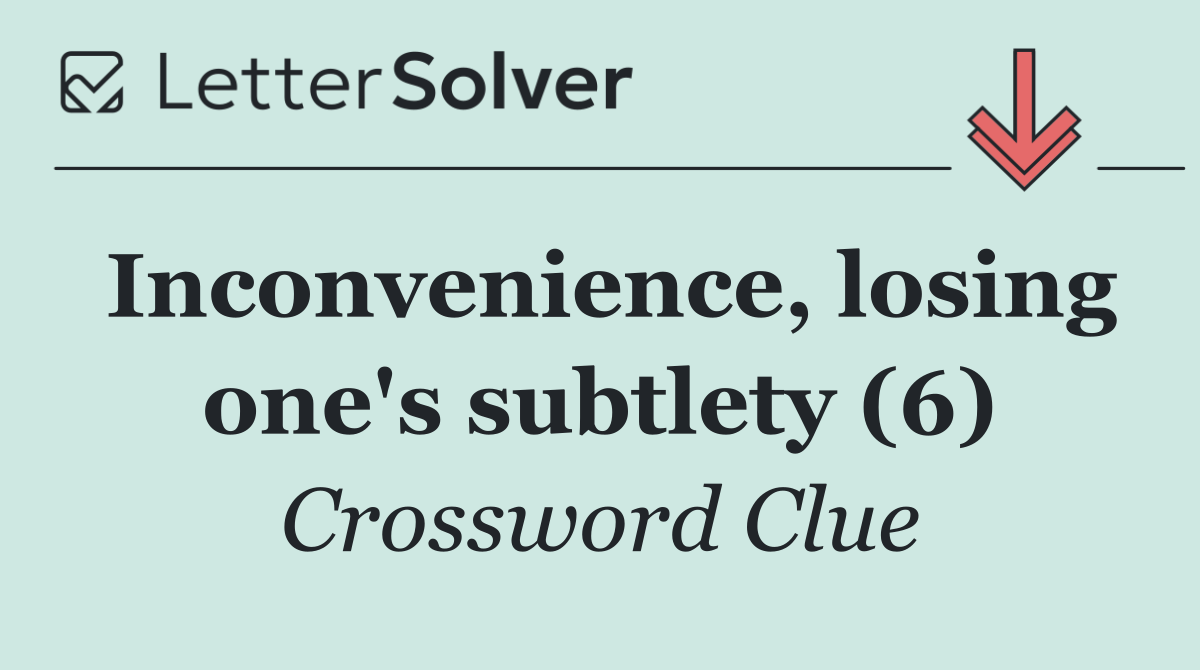 Inconvenience, losing one's subtlety (6)