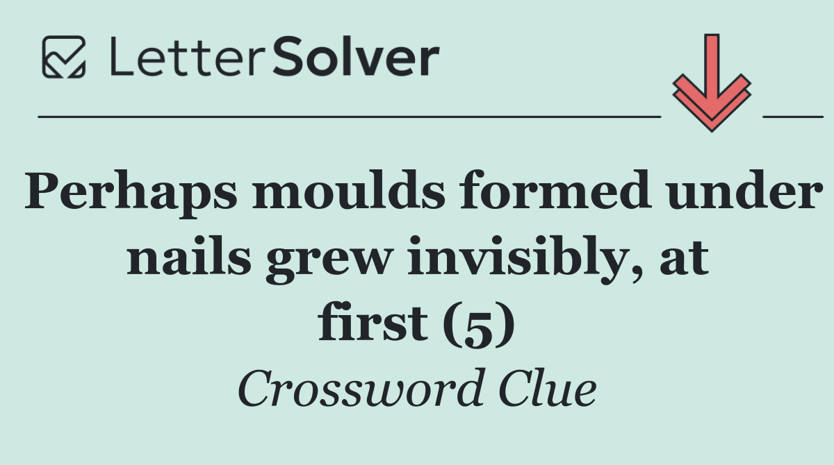 Perhaps moulds formed under nails grew invisibly, at first (5)