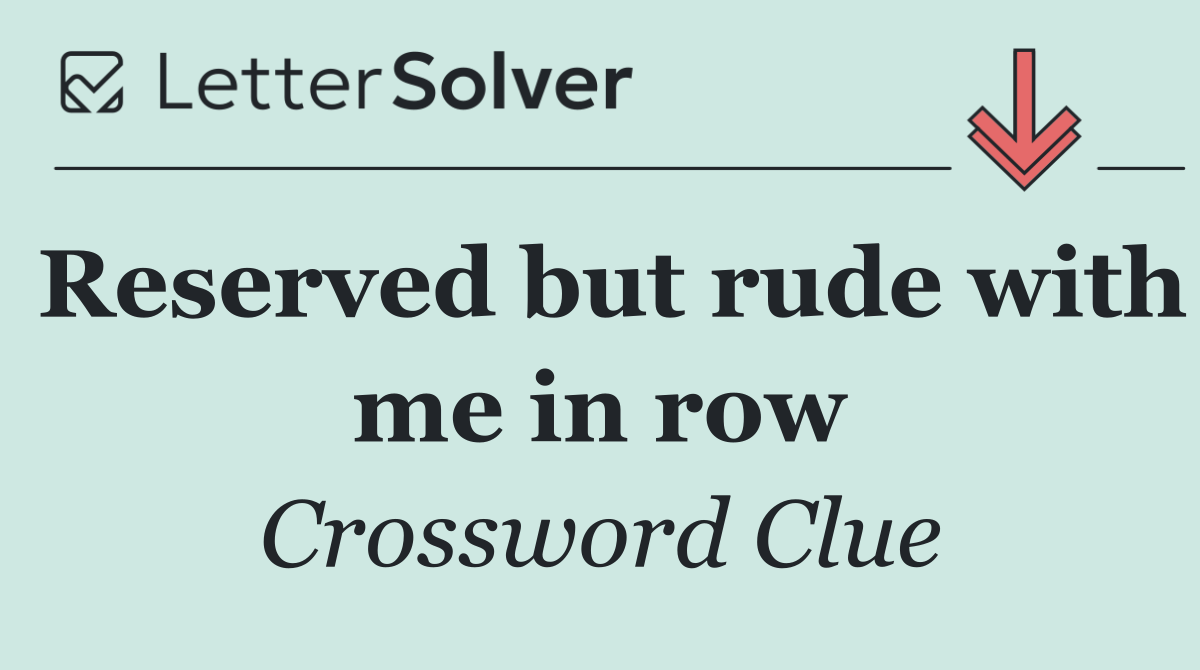 Reserved but rude with me in row