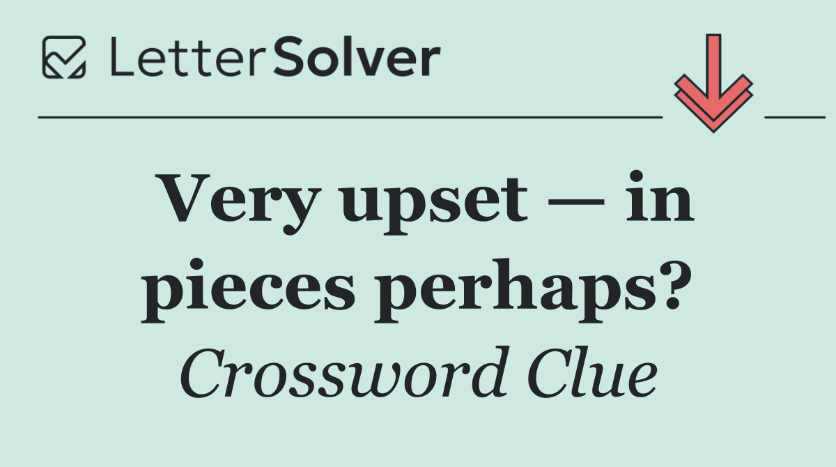 Very upset — in pieces perhaps?