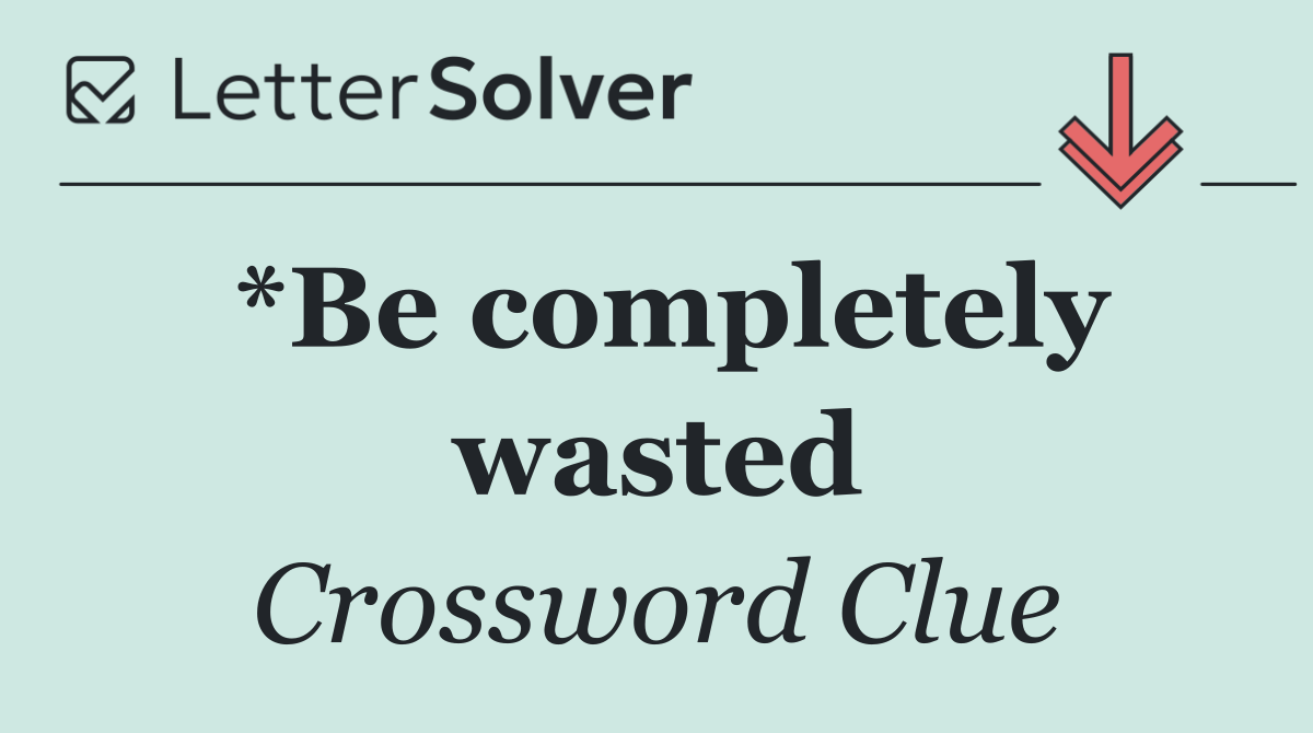 *Be completely wasted