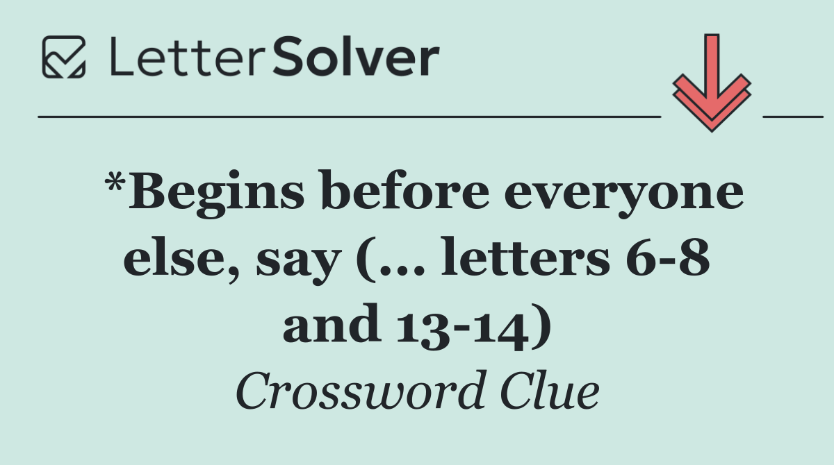 *Begins before everyone else, say (... letters 6 8 and 13 14)