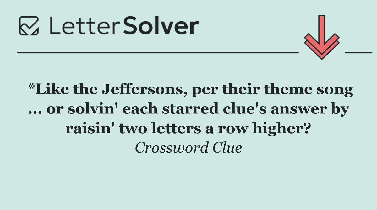*Like the Jeffersons, per their theme song ... or solvin' each starred clue's answer by raisin' two letters a row higher?
