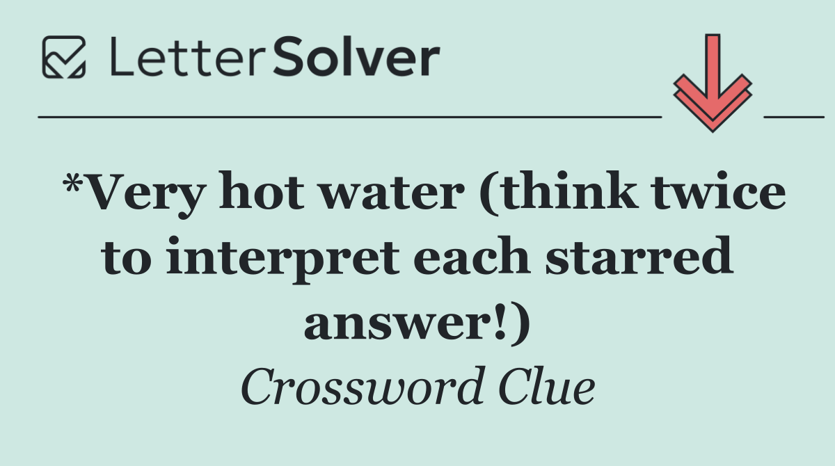*Very hot water (think twice to interpret each starred answer!)