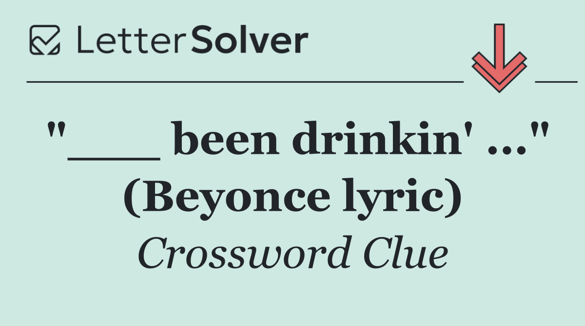 "___ been drinkin' ..." (Beyonce lyric)