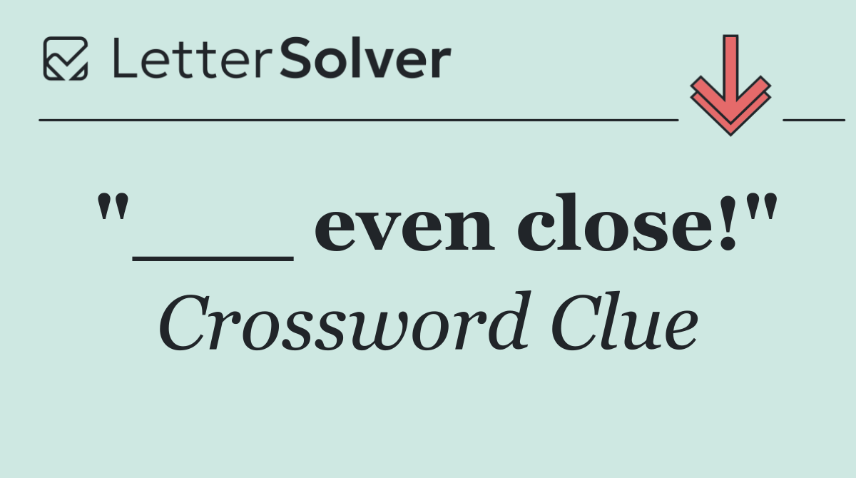 "___ even close!"