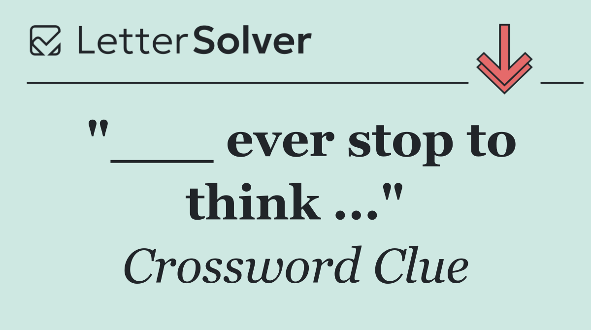 "___ ever stop to think ..."