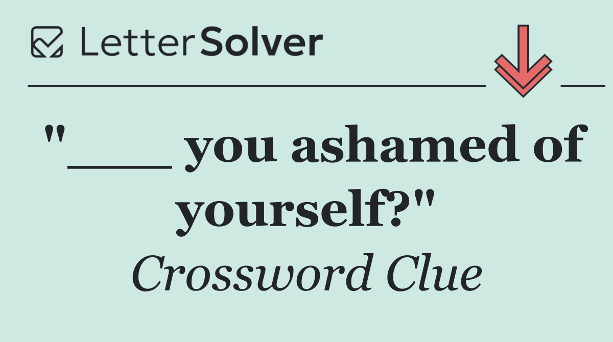 "___ you ashamed of yourself?"