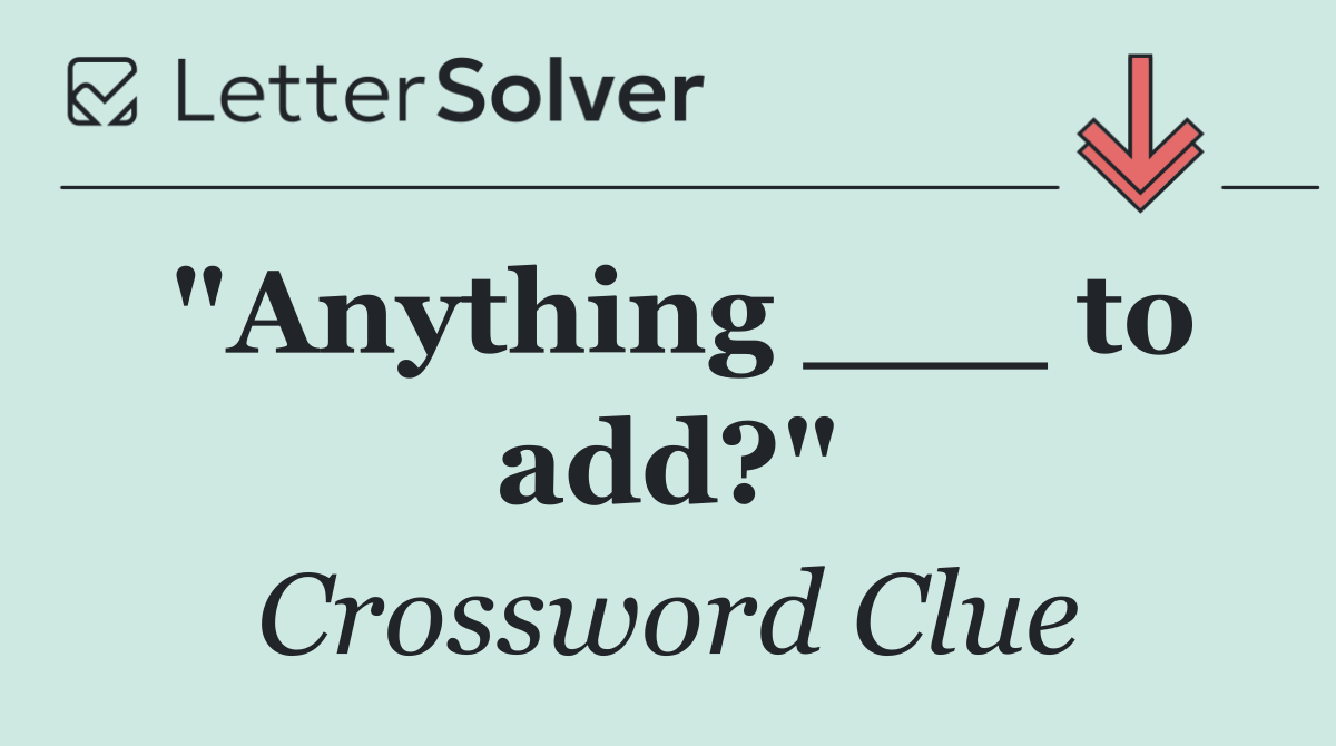 "Anything ___ to add?"