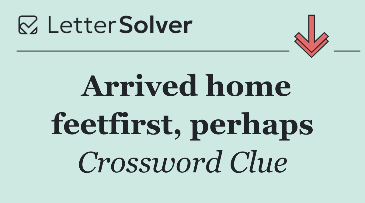 Arrived home feetfirst, perhaps