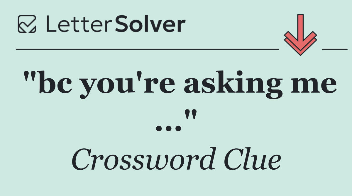 "bc you're asking me ..."