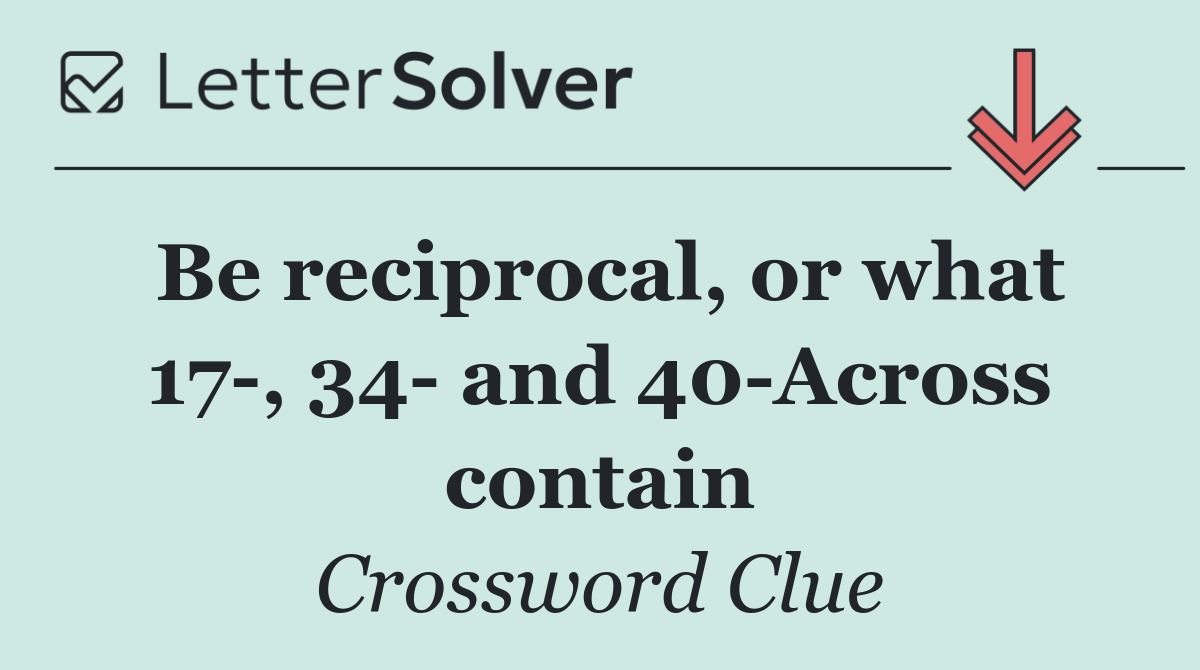 Be reciprocal, or what 17 , 34  and 40 Across contain