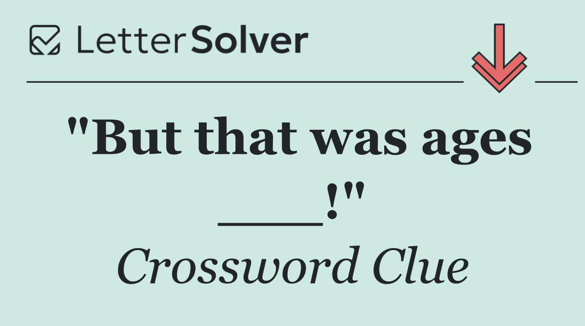 "But that was ages ___!"