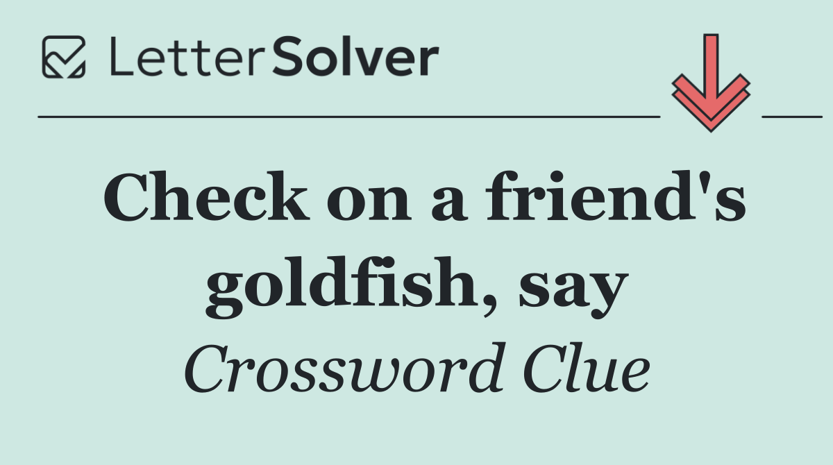Check on a friend's goldfish, say