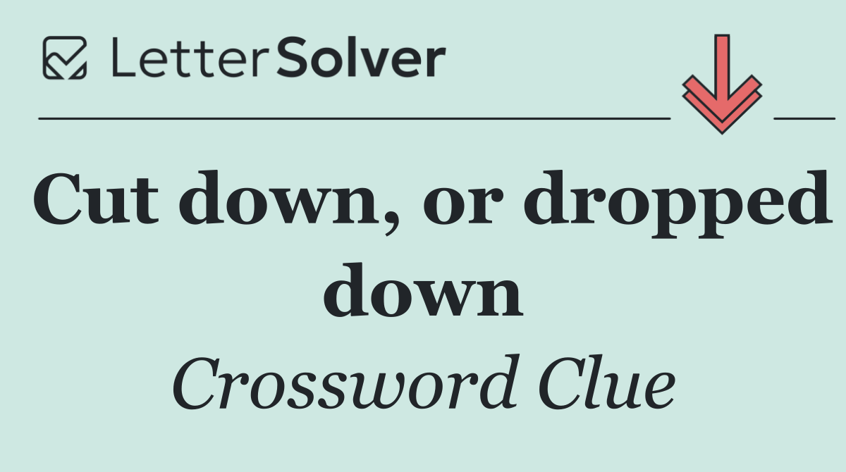 Cut down, or dropped down