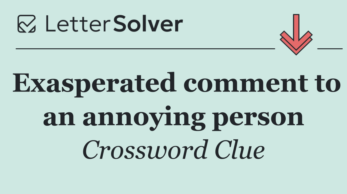 Exasperated comment to an annoying person