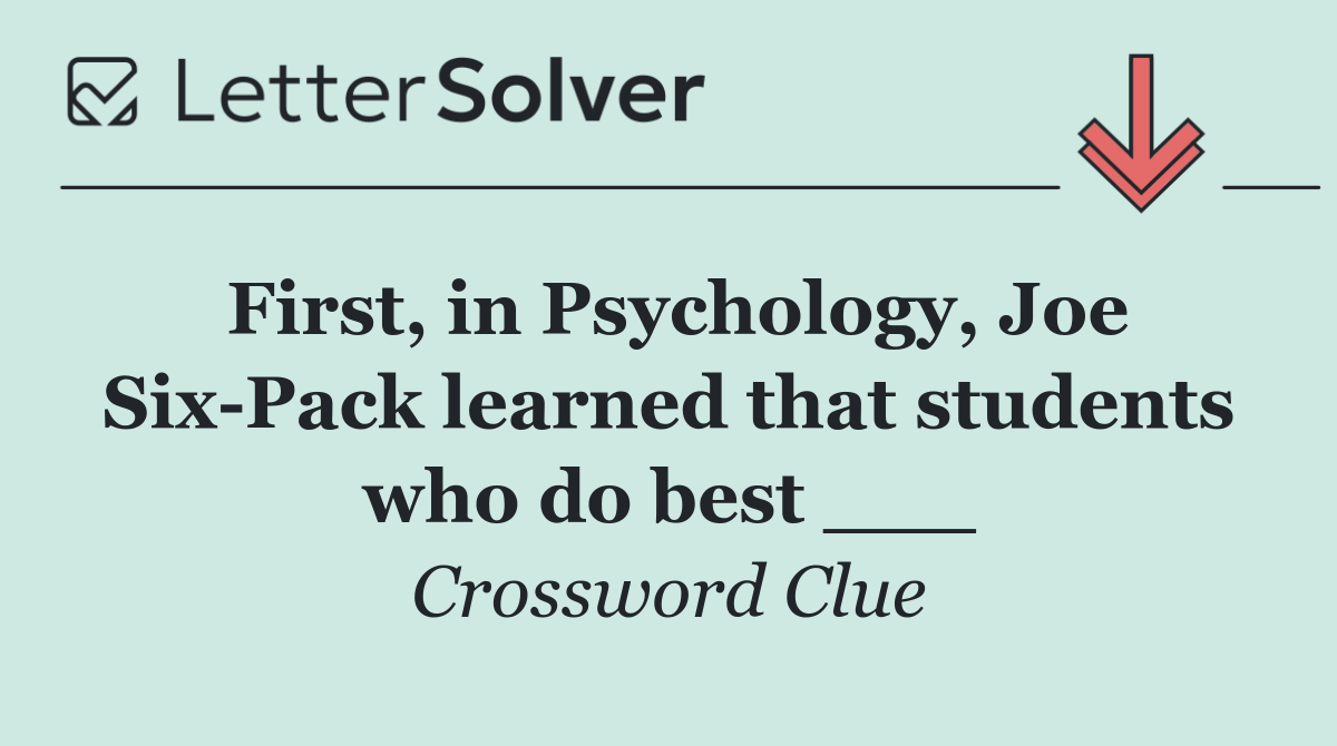 First, in Psychology, Joe Six Pack learned that students who do best ___