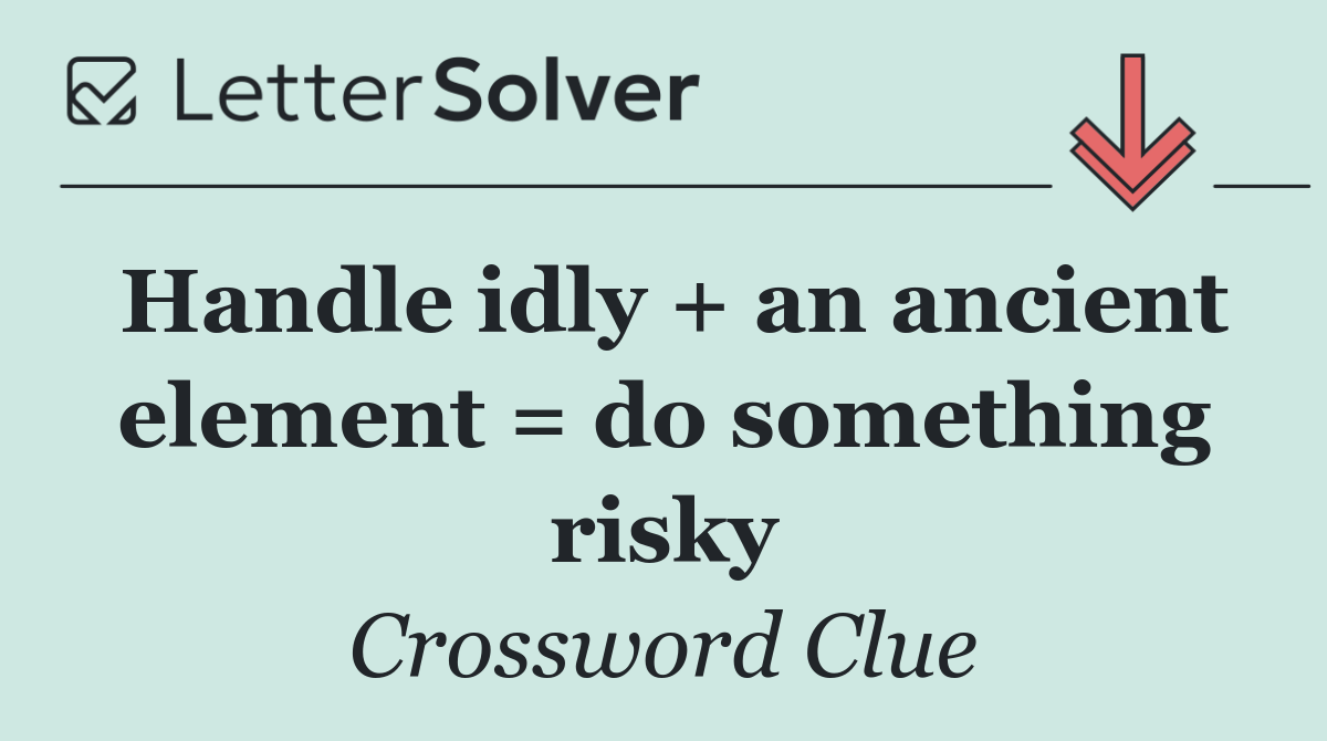 Handle idly + an ancient element = do something risky