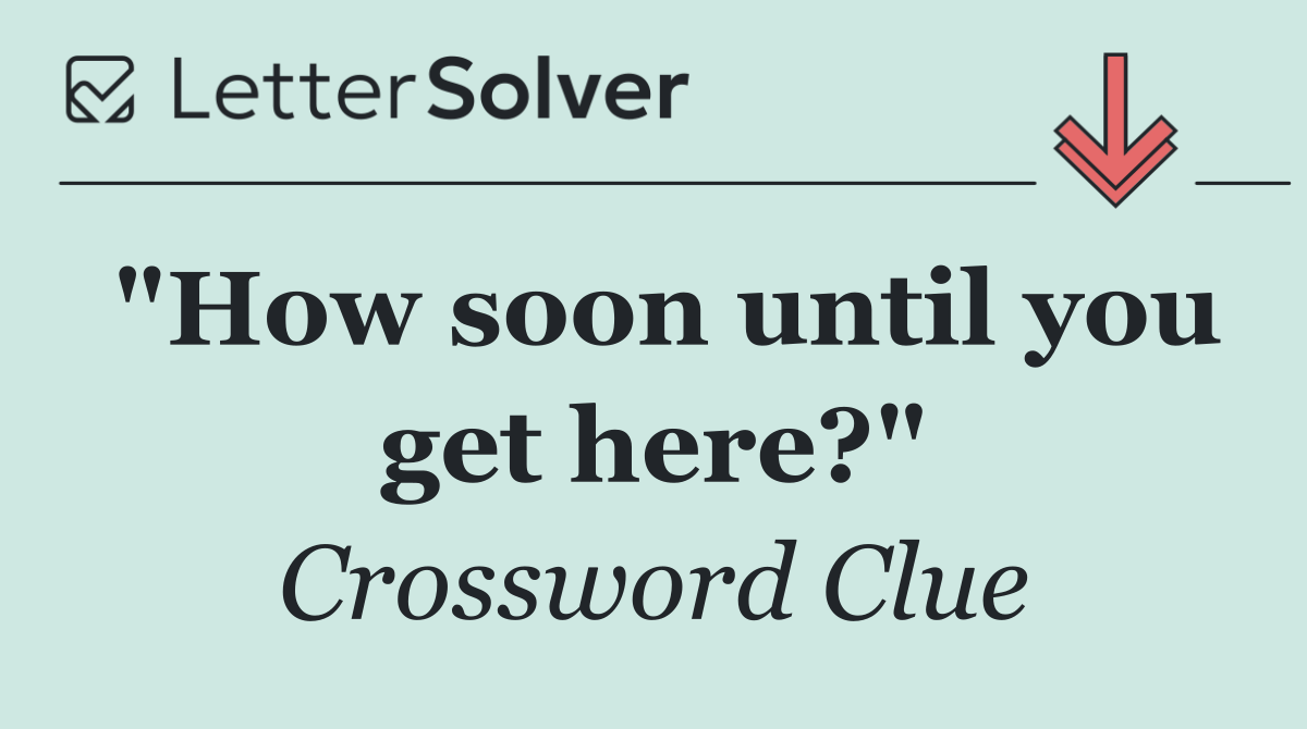 "How soon until you get here?"