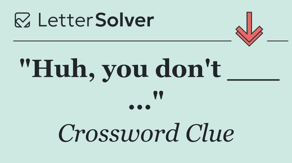 "Huh, you don't ___ ..."