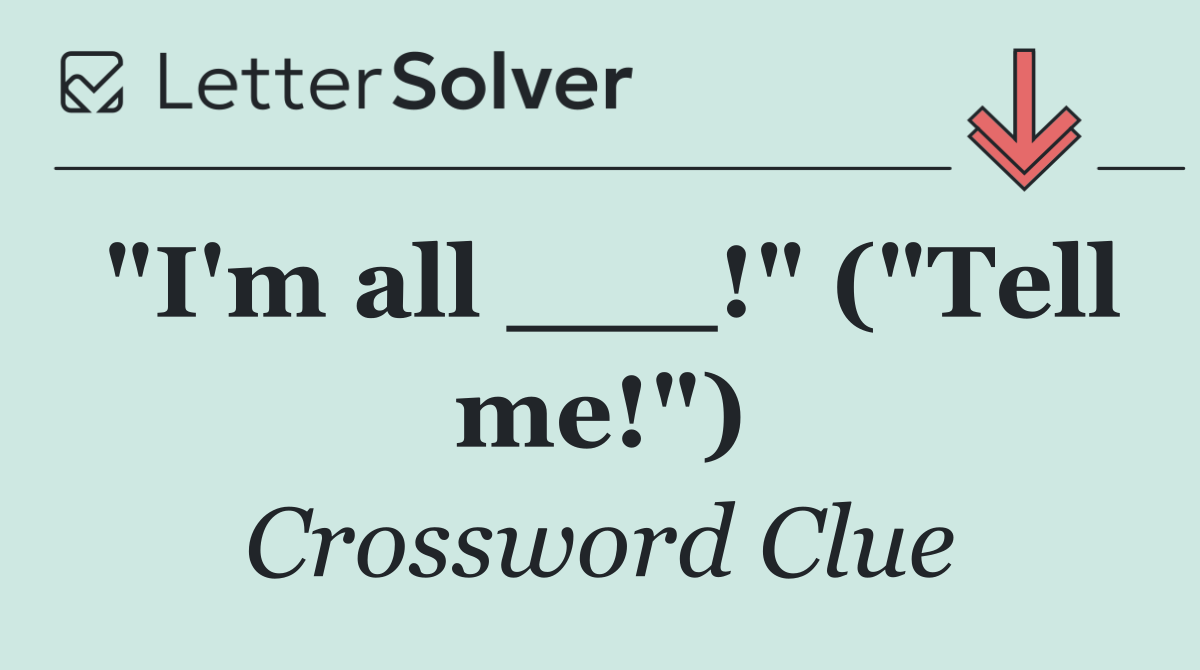 "I'm all ___!" ("Tell me!")