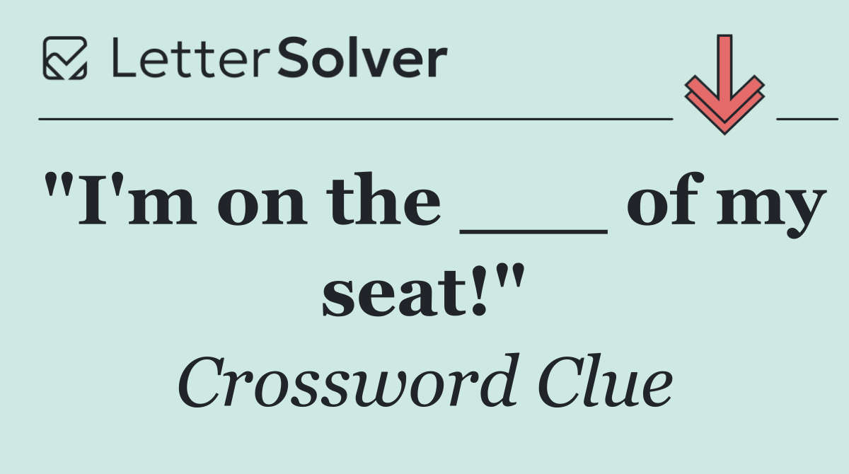 "I'm on the ___ of my seat!"
