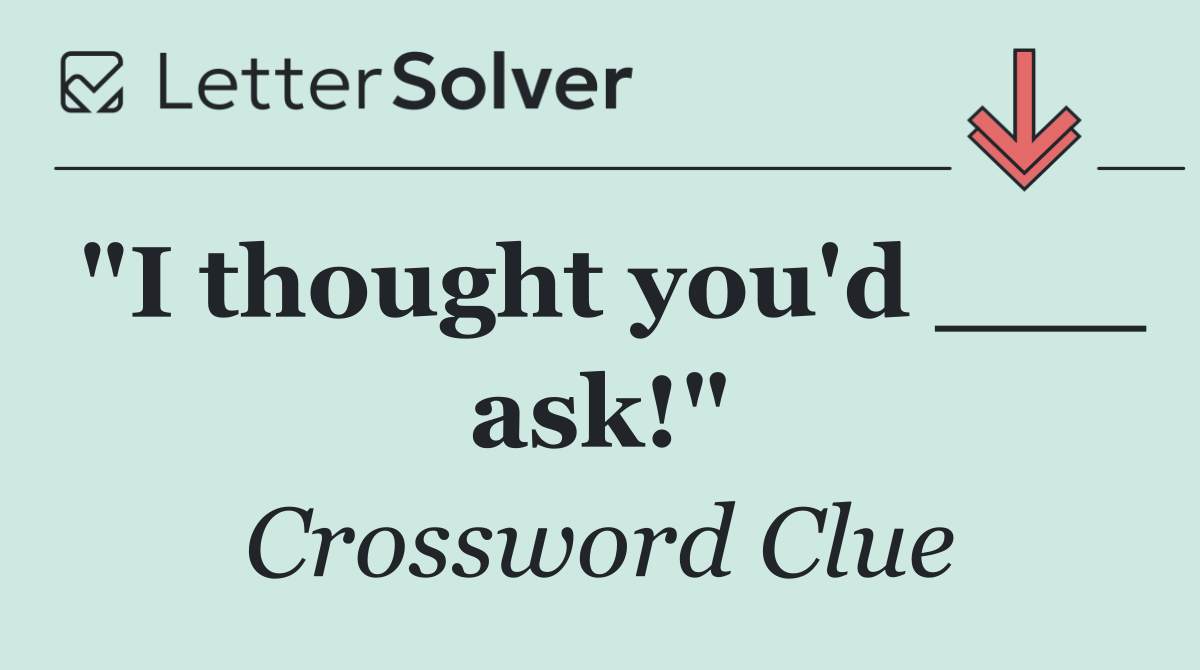 "I thought you'd ___ ask!"