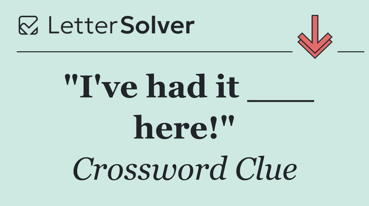 "I've had it ___ here!"