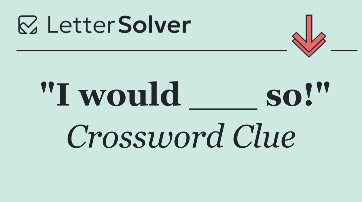 "I would ___ so!"