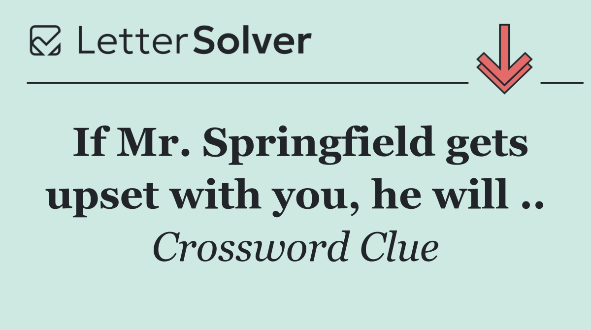 If Mr. Springfield gets upset with you, he will ..