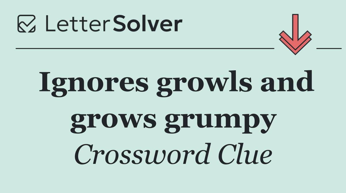 Ignores growls and grows grumpy